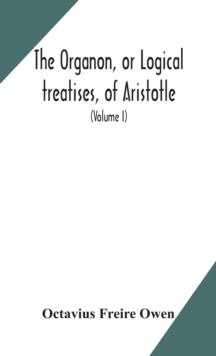 The Organon, or Logical treatises, of Aristotle. With introduction of Porphyry. Literally translated, with notes, syllogistic examples, analysis, and introduction (Volume I)