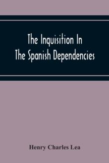 The Inquisition In The Spanish Dependencies : Sicily - Naples - Sardinia - Milan - The Canaries - Mexico - Peru - New Granada