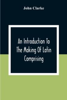 An Introduction To The Making Of Latin Comprising, After An Easy Compendious Method, The Substance Of The Latin Syntax