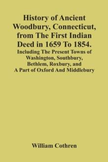 History Of Ancient Woodbury, Connecticut, From The First Indian Deed In 1659 To 1854. Including The Present Towns Of Washington, Southbury, Bethlem, Roxbury, And A Part Of Oxford And Middlebury