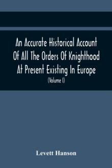 An Accurate Historical Account Of All The Orders Of Knighthood At Present Existing In Europe. To Which Are Prefixed A Critical Dissertaion Upon The Ancient And Present State Of Those Equestrian Instit