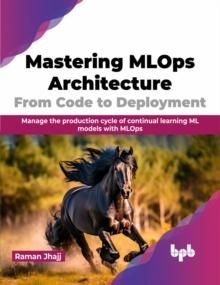 Mastering MLOps Architecture: From Code to Deployment : Manage the production cycle of continual learning ML models with MLOps