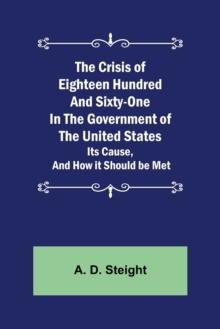 The Crisis of Eighteen Hundred and Sixty-One In The Government of The United States; Its Cause, and How it Should be Met