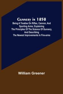 Gunnery in 1858 : Being a Treatise on Rifles, Cannon, and Sporting Arms; Explaining the Principles of the Science of Gunnery, and Describing the Newest Improvements in Fire-Arms