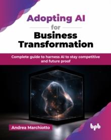 Adopting AI for Business Transformation : Complete guide to harness AI to stay competitive and future proof