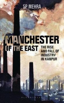 Manchester of the East : The Rise and Fall of Industry in Kanpur