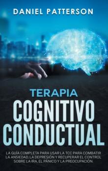 Terapia Cognitivo-Conductual : La Guia Completa para Usar la TCC para Combatir la Ansiedad, la Depresion y Recuperar el Control sobre la Ira, el Panico y la Preocupacion.