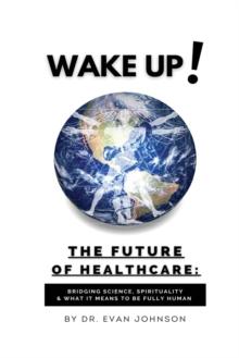 Wake Up! The Future of Healthcare : Bridging Science, Spirituality & What It Means to Be Fully Human