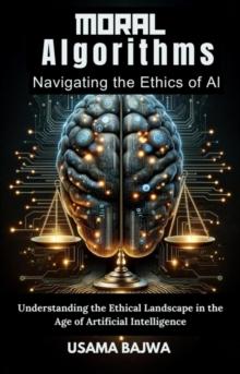 Moral Algorithms Navigating the Ethics of AI : Understanding the Ethical Landscape in the Age of Artificial Intelligence