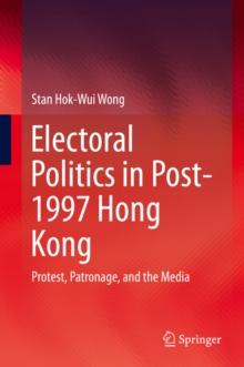 Electoral Politics in Post-1997 Hong Kong : Protest, Patronage, and the Media