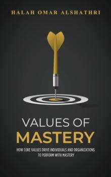 Values of Mastery : How Core Values Drive Individuals and Organizations to Perform with Mastery