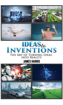 Ideas to Inventions : The Art of Turning Ideas into Reality