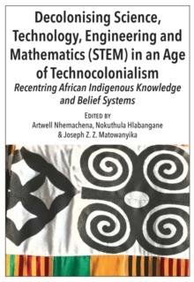 Decolonising Science, Technology, Engineering and Mathematics (STEM) in an Age of Technocolonialism : Recentring African Indigenous Knowledge and Belief Systems