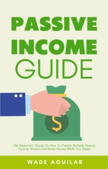 Passive Income Guide - The Beginner's Guide On How To Create Multiple Passive Income Stream And Make Money While You Sleep