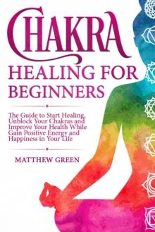 Chakra Healing for Beginners: The Guide to Start Healing, Unblock Your Chakras and Improve Your Health While Gaining Positive Energy and Happiness in Your Life