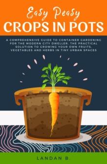 Easy Peasy Crops in Pots: A Comprehensive Guide to Container Gardening for the Modern City Dweller, the Practical Solution to Growing Your Own Fruits, Vegetables and Herbs in Tiny Urban Spaces