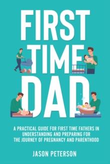 First Time Dad: A Practical Guide for First Time Fathers in Understanding and Preparing for the Journey of Pregnancy and Parenthood