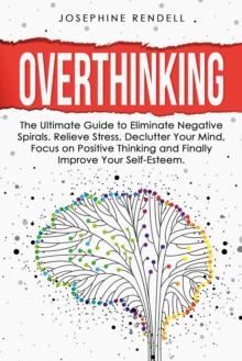 Overthinking: The Ultimate Guide to Eliminate Negative Spirals. Relieve Stress, Declutter Your Mind, Focus on Positive Thinking and Finally Improve Your Self-Esteem.