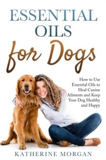 Essential Oils for Dogs: How to Use Essential Oils to Heal Canine Ailments and Keep Your Dog Healthy and Happy