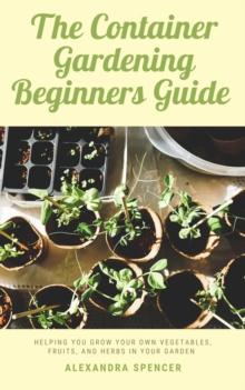 Container Gardening Beginners Guide: Helping You Grow Your Own Vegetables, Fruits, And Herbs In Your Garden