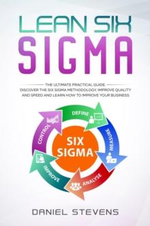 Lean Six Sigma: The Ultimate Practical Guide. Discover The Six Sigma Methodology, Improve Quality and Speed and Learn How to Improve Your Business