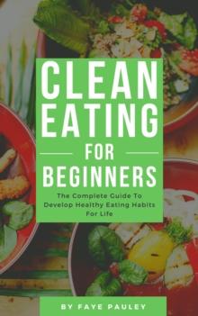 Clean Eating For Beginners - The Complete Guide To Develop Healthy Eating Habits For Life