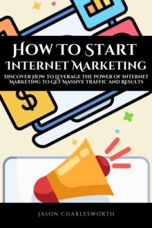 How To Start  Internet Marketing!  Discover How to Leverage the Power of Internet Marketing to Get Massive Traffic and Results