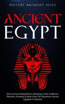 Ancient Egypt: Discover Fascinating History, Mythology, Gods, Goddesses, Pharaohs, Pyramids & More From The Mysterious Ancient Egyptian Civilisation