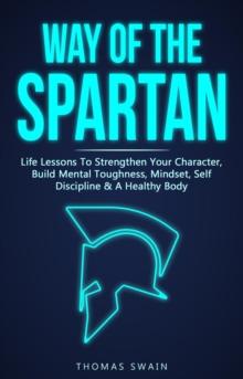 Way of The Spartan: Life Lessons To Strengthen Your Character, Build Mental Toughness, Mindset, Self Discipline & A Healthy Body