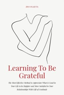 Learning To Be Grateful  The Most Effective Method to Appreciate What is Good in Your Life to be Happier and More Satisfied in Your Relationships With Gift of Gratitude