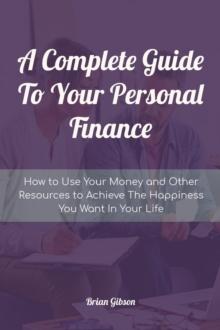 Complete Guide To Your Personal Finance How to Use Your Money and Other Resources to Achieve The Happiness You Want In Your Life