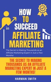 How to Succeed in Affiliate Marketing: The Secret to Making Thousands as an Affiliate Marketing Expert in Just a Few Months!