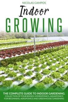 Indoor Growing: The Complete Guide to Indoor Gardening. Collection of Four Books: Hydroponics, Aquaponics for Beginners, Aeroponics and Greenhouse Gardening.  (All in One)