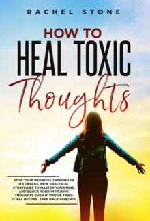 How To Heal Toxic Thoughts: Stop Your Negative Thinking In Its Tracks. New Practical Strategies To Master Your Mind And Block Your Intrusive Thoughts Even If You've Tried It All Before