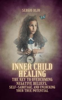 Inner Child Healing: The Key to Overcoming Negative Beliefs, Self-Sabotage, and Unlocking Your True Potential