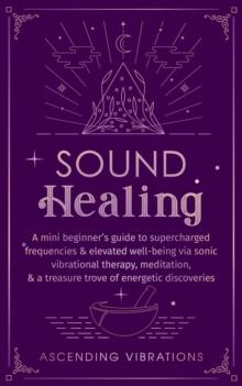 Sound Healing: A Mini Beginner's Guide to Supercharged Frequencies & Elevated Well-Being via Sonic Vibrational Therapy, Meditation, & a Treasure Trove of Energetic Discoveries