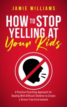 How to Stop Yelling at Your Kids: A Positive Parenting Approach for Dealing with Difficult Children to Create a Stress-Free Environment