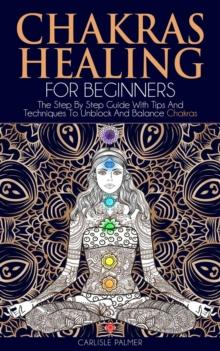 Chakras Healing  For Beginners: The Step By Step Guide With Tips And  Techniques To Unblock And Balance Chakras