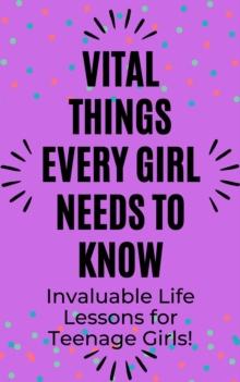 Vital Things Every Girl Needs to Know: Invaluable Life Lessons for Teenage Girls