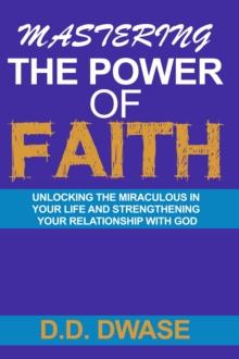 Mastering The Power Of Faith: Unlocking The Miraculous In Your Life And Strengthening Your Relationship With God