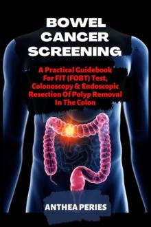 Bowel Cancer Screening: A Practical Guidebook For FIT (FOBT) Test, Colonoscopy & Endoscopic Resection Of Polyp Removal In The Colon : Colon and Rectal