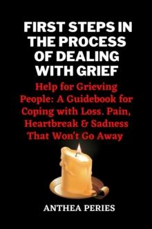 First Steps In The Process Of Dealing With Grief: Help for Grieving People: A Guidebook for Coping with Loss. Pain, Heartbreak and Sadness That Won't Go Away : Grief, Bereavement, Death, Loss