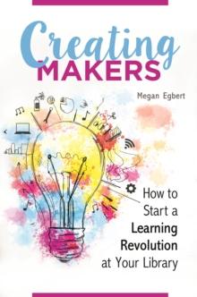 Creating Makers : How to Start a Learning Revolution at Your Library