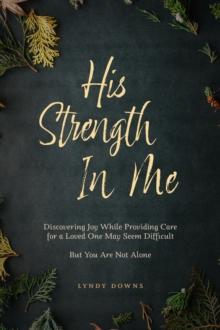 His Strength In Me : Discovering Joy While Providing Care for a Loved One May Seem Difficult But You Are Not Alone