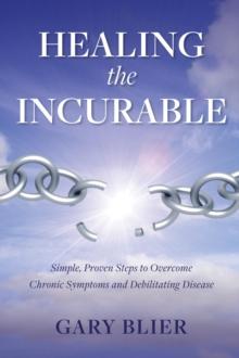 Healing the Incurable : Simple, Proven Steps to Overcome Chronic Symptoms and Debilitating Disease