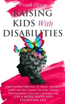 Raising Kids With Disabilities: Understanding Differences in Autism, Asperger's, ADHD and How Parents Can Help Children With Disabilities Overcome Challenges to Live a Happier and More Fulfilling Life