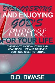 Discovering And Enjoying God's Purpose For Your Life: The Keys To Living A Joyful And Meaningful Life And Achieving Your God-Given Potential