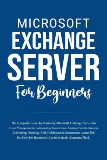 Microsoft Exchange Server For Beginners: The Complete Guide To Mastering Microsoft Exchange Server For Businesses And Individuals (Computer/Tech)