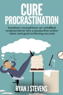 Cure Procrastination: Transform Yourself From an Unfulfilled Underachiever Into a Productive Action Taker and Goal Achieving Success