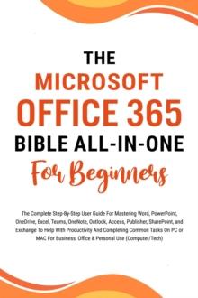 Microsoft Office 365 Bible All-in-One For Beginners: The Complete Step-By-Step User Guide For Mastering The Microsoft Office Suite To Help With Productivity And Completing Tasks (Computer/Tech)